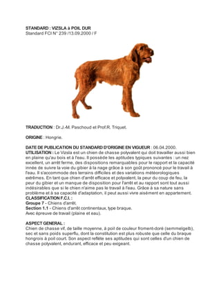STANDARD : VIZSLA à POIL DUR
Standard FCI N° 239 /13.09.2000 / F




TRADUCTION : Dr.J.-M. Paschoud et Prof.R. Triquet.

ORIGINE : Hongrie.

DATE DE PUBLICATION DU STANDARD D’ORIGINE EN VIGUEUR : 06.04.2000.
UTILISATION : Le Vizsla est un chien de chasse polyvalent qui doit travailler aussi bien
en plaine qu'au bois et à l'eau. Il possède les aptitudes typiques suivantes : un nez
excellent, un arrêt ferme, des dispositions remarquables pour le rapport et la capacité
innée de suivre la voie du gibier à la nage grâce à son goût prononcé pour le travail à
l'eau. Il s'accommode des terrains difficiles et des variations météorologiques
extrêmes. En tant que chien d'arrêt efficace et polyvalent, la peur du coup de feu, la
peur du gibier et un manque de disposition pour l'arrêt et au rapport sont tout aussi
indésirables que si le chien n'aime pas le travail à l'eau. Grâce à sa nature sans
problème et à sa capacité d'adaptation, il peut aussi vivre aisément en appartement.
CLASSIFICATION F.C.I. :
Groupe 7 - Chiens d'arrêt.
Section 1.1 - Chiens d'arrêt continentaux, type braque.
Avec épreuve de travail (plaine et eau).

ASPECT GENERAL :
Chien de chasse vif, de taille moyenne, à poil de couleur froment-doré (semmelgelb),
sec et sans poids superflu, dont la constitution est plus robuste que celle du braque
hongrois à poil court. Son aspect reflète ses aptitudes qui sont celles d'un chien de
chasse polyvalent, endurant, efficace et peu exigeant.
 