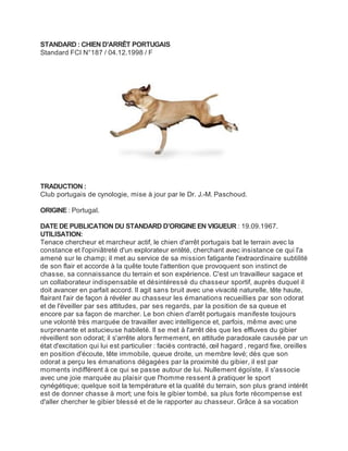STANDARD : CHIEN D'ARRÊT PORTUGAIS
Standard FCI N°187 / 04.12.1998 / F




TRADUCTION :
Club portugais de cynologie, mise à jour par le Dr. J.-M. Paschoud.

ORIGINE : Portugal.

DATE DE PUBLICATION DU STANDARD D’ORIGINE EN VIGUEUR : 19.09.1967.
UTILISATION:
Tenace chercheur et marcheur actif, le chien d'arrêt portugais bat le terrain avec la
constance et l'opiniâtreté d'un explorateur entêté, cherchant avec insistance ce qui l'a
amené sur le champ; il met au service de sa mission fatigante l'extraordinaire subtilité
de son flair et accorde à la quête toute l'attention que provoquent son instinct de
chasse, sa connaissance du terrain et son expérience. C'est un travailleur sagace et
un collaborateur indispensable et désintéressé du chasseur sportif, auprès duquel il
doit avancer en parfait accord. Il agit sans bruit avec une vivacité naturelle, tête haute,
flairant l'air de façon à révéler au chasseur les émanations recueillies par son odorat
et de l'éveiller par ses attitudes, par ses regards, par la position de sa queue et
encore par sa façon de marcher. Le bon chien d'arrêt portugais manifeste toujours
une volonté très marquée de travailler avec intelligence et, parfois, même avec une
surprenante et astucieuse habileté. Il se met à l'arrêt dès que les effluves du gibier
réveillent son odorat; il s'arrête alors fermement, en attitude paradoxale causée par un
état d'excitation qui lui est particulier : faciès contracté, œil hagard , regard fixe, oreilles
en position d'écoute, tête immobile, queue droite, un membre levé; dès que son
odorat a perçu les émanations dégagées par la proximité du gibier, il est par
moments indifférent à ce qui se passe autour de lui. Nullement égoïste, il s'associe
avec une joie marquée au plaisir que l'homme ressent à pratiquer le sport
cynégétique; quelque soit la température et la qualité du terrain, son plus grand intérêt
est de donner chasse à mort; une fois le gibier tombé, sa plus forte récompense est
d'aller chercher le gibier blessé et de le rapporter au chasseur. Grâce à sa vocation
 