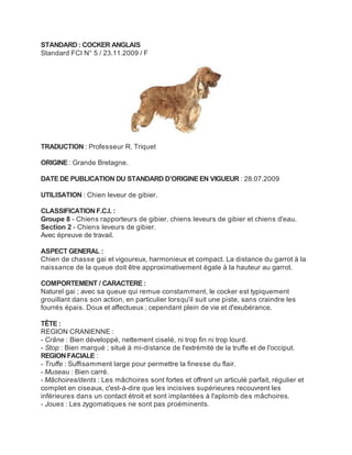 STANDARD : COCKER ANGLAIS
Standard FCI N° 5 / 23.11.2009 / F




TRADUCTION : Professeur R. Triquet

ORIGINE : Grande Bretagne.

DATE DE PUBLICATION DU STANDARD D’ORIGINE EN VIGUEUR : 28.07.2009

UTILISATION : Chien leveur de gibier.

CLASSIFICATION F.C.I. :
Groupe 8 - Chiens rapporteurs de gibier, chiens leveurs de gibier et chiens d'eau.
Section 2 - Chiens leveurs de gibier.
Avec épreuve de travail.

ASPECT GENERAL :
Chien de chasse gai et vigoureux, harmonieux et compact. La distance du garrot à la
naissance de la queue doit être approximativement égale à la hauteur au garrot.

COMPORTEMENT / CARACTERE :
Naturel gai ; avec sa queue qui remue constamment, le cocker est typiquement
grouillant dans son action, en particulier lorsqu'il suit une piste, sans craindre les
fourrés épais. Doux et affectueux ; cependant plein de vie et d'exubérance.

TÊTE :
REGION CRANIENNE :
- Crâne : Bien développé, nettement ciselé, ni trop fin ni trop lourd.
- Stop : Bien marqué ; situé à mi-distance de l'extrémité de la truffe et de l'occiput.
REGION FACIALE :
- Truffe : Suffisamment large pour permettre la finesse du flair.
- Museau : Bien carré.
- Mâchoires/dents : Les mâchoires sont fortes et offrent un articulé parfait, régulier et
complet en ciseaux, c'est-à-dire que les incisives supérieures recouvrent les
inférieures dans un contact étroit et sont implantées à l'aplomb des mâchoires.
- Joues : Les zygomatiques ne sont pas proéminents.
 