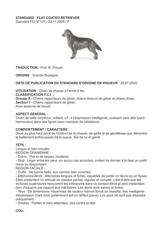 STANDARD : FLAT COATED RETRIEVER
Standard FCI N°121 / 23.11.2009 / F




TRADUCTION : Prof. R. Triquet.

ORIGINE : Grande Bretagne.

DATE DE PUBLICATION DU STANDARD D'ORIGINE EN VIGUEUR : 28.07.2009.

UTILISATION : Chien de chasse à l'arme à feu
CLASSIFICATION F.C.I. :
Groupe 8 - Chiens rapporteurs de gibier, chiens leveurs de gibier et chiens d'eau.
Section 1 - Chiens rapporteurs de gibier.
Avec épreuve de travail.

ASPECT GENERAL :
Chien de taille moyenne, brillant, vif ; à l'expression intelligente, puissant sans être lourd,
harmonieux dans ses lignes sans manquer de substance.

COMPORTEMENT / CARACTERE :
Doué au plus haut point de l'instinct de la chasse, de gaîté et de gentillesse que démontre
le battement enthousiaste de la queue. Sûr de lui et gentil.

TÊTE :
Longue et bien moulée.
REGION CRANIENNE :
- Crâne : Plat et de largeur modérée.
- Stop : Léger entre les yeux, en aucun cas accentué, évitant de donner à la face un profil
creux ou descendant.
REGION FACIALE :
- Truffe : De bonne taille, aux narines bien ouvertes.
- Mâchoires/dents : Mâchoires longues et fortes, capables de porter un lièvre ou un faisan.
Elles présentent un articulé en ciseaux parfait, régulier et complet, c'est-à-dire que les
incisives supérieures recouvrent les inférieures dans un contact étroit et sont implantées
bien d'équerre par rapport aux mâchoires. Les dents sont saines et fortes.
- Yeux : De dimensions moyennes, de couleur marron foncé ou noisette, très intelligents
d'expression (l'œil rond, proéminent est un défaut grave). Les yeux ne sont pas disposés
obliquement.
- Oreilles : Petites et bien attachées, tout contre la tête.

COU:
 
