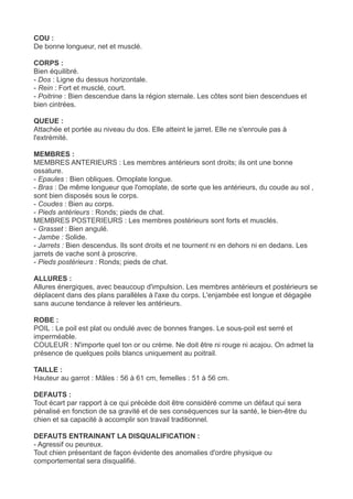 COU :
De bonne longueur, net et musclé.

CORPS :
Bien équilibré.
- Dos : Ligne du dessus horizontale.
- Rein : Fort et musclé, court.
- Poitrine : Bien descendue dans la région sternale. Les côtes sont bien descendues et
bien cintrées.

QUEUE :
Attachée et portée au niveau du dos. Elle atteint le jarret. Elle ne s'enroule pas à
l'extrémité.

MEMBRES :
MEMBRES ANTERIEURS : Les membres antérieurs sont droits; ils ont une bonne
ossature.
- Epaules : Bien obliques. Omoplate longue.
- Bras : De même longueur que l'omoplate, de sorte que les antérieurs, du coude au sol ,
sont bien disposés sous le corps.
- Coudes : Bien au corps.
- Pieds antérieurs : Ronds; pieds de chat.
MEMBRES POSTERIEURS : Les membres postérieurs sont forts et musclés.
- Grasset : Bien angulé.
- Jambe : Solide.
- Jarrets : Bien descendus. Ils sont droits et ne tournent ni en dehors ni en dedans. Les
jarrets de vache sont à proscrire.
- Pieds postérieurs : Ronds; pieds de chat.

ALLURES :
Allures énergiques, avec beaucoup d'impulsion. Les membres antérieurs et postérieurs se
déplacent dans des plans parallèles à l'axe du corps. L'enjambée est longue et dégagée
sans aucune tendance à relever les antérieurs.

ROBE :
POIL : Le poil est plat ou ondulé avec de bonnes franges. Le sous-poil est serré et
imperméable.
COULEUR : N'importe quel ton or ou crème. Ne doit être ni rouge ni acajou. On admet la
présence de quelques poils blancs uniquement au poitrail.

TAILLE :
Hauteur au garrot : Mâles : 56 à 61 cm, femelles : 51 à 56 cm.

DEFAUTS :
Tout écart par rapport à ce qui précède doit être considéré comme un défaut qui sera
pénalisé en fonction de sa gravité et de ses conséquences sur la santé, le bien-être du
chien et sa capacité à accomplir son travail traditionnel.

DEFAUTS ENTRAINANT LA DISQUALIFICATION :
- Agressif ou peureux.
Tout chien présentant de façon évidente des anomalies d'ordre physique ou
comportemental sera disqualifié.
 