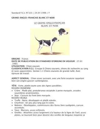 Standard F.C.I. N°323 / 24.07.1996 / F

GRAND ANGLO-FRANCAIS BLANC ET NOIR




ORIGINE : France.
DATE DE PUBLICATION DU STANDARD D’ORIGINE EN VIGUEUR : 27.01
.1983.
UTILISATION : Chien courant.
CLASSIFICATION F.C.I.: Groupe 6 Chiens courants, chiens de recherche au sang
et races apparentées. Section 1.1 Chiens courants de grande taille. Avec
épreuve de travail.

ASPECT GENERAL : Chien assez puissant, avec une forte ossature rappelant
bien son origine gascon-saintongeoise.

TÊTE : Forte, plutôt courte avec des lignes parallèles.
REGION CRANIENNE
• Crâne : Plutôt plat, protubérance occipitale à peine marquée, arcades
  sourcilières proéminentes.
• Stop : Cassure du front bien marquée.
REGION FACIALE
• Truffe : Noire, développée et plutôt relevée.
• Chanfrein : Un peu plus long que le crâne.
• Babines : Développées, commissures des lèvres bien soulignées, carrure
  accentuée.
• Yeux : Marrons, assez enfoncés.
• Oreilles : Attachées assez largement à la hauteur de la ligne de l’oeil, assez
  plates, se tournant bien pour devenir des oreilles de longueur moyenne se
 