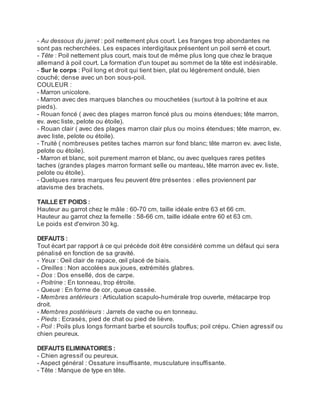 - Au dessous du jarret : poil nettement plus court. Les franges trop abondantes ne
sont pas recherchées. Les espaces interdigitaux présentent un poil serré et court.
- Tête : Poil nettement plus court, mais tout de même plus long que chez le braque
allemand à poil court. La formation d'un toupet au sommet de la tête est indésirable.
- Sur le corps : Poil long et droit qui tient bien, plat ou légèrement ondulé, bien
couché; dense avec un bon sous-poil.
COULEUR :
- Marron unicolore.
- Marron avec des marques blanches ou mouchetées (surtout à la poitrine et aux
pieds).
- Rouan foncé ( avec des plages marron foncé plus ou moins étendues; tête marron,
ev. avec liste, pelote ou étoile).
- Rouan clair ( avec des plages marron clair plus ou moins étendues; tête marron, ev.
avec liste, pelote ou étoile).
- Truité ( nombreuses petites taches marron sur fond blanc; tête marron ev. avec liste,
pelote ou étoile).
- Marron et blanc, soit purement marron et blanc, ou avec quelques rares petites
taches (grandes plages marron formant selle ou manteau, tête marron avec ev. liste,
pelote ou étoile).
- Quelques rares marques feu peuvent être présentes : elles proviennent par
atavisme des brachets.

TAILLE ET POIDS :
Hauteur au garrot chez le mâle : 60-70 cm, taille idéale entre 63 et 66 cm.
Hauteur au garrot chez la femelle : 58-66 cm, taille idéale entre 60 et 63 cm.
Le poids est d'environ 30 kg.

DEFAUTS :
Tout écart par rapport à ce qui précède doit être considéré comme un défaut qui sera
pénalisé en fonction de sa gravité.
- Yeux : Oeil clair de rapace, œil placé de biais.
- Oreilles : Non accolées aux joues, extrémités glabres.
- Dos : Dos ensellé, dos de carpe.
- Poitrine : En tonneau, trop étroite.
- Queue : En forme de cor, queue cassée.
- Membres antérieurs : Articulation scapulo-humérale trop ouverte, métacarpe trop
droit.
- Membres postérieurs : Jarrets de vache ou en tonneau.
- Pieds : Ecrasés, pied de chat ou pied de lièvre.
- Poil : Poils plus longs formant barbe et sourcils touffus; poil crépu. Chien agressif ou
chien peureux.

DEFAUTS ELIMINATOIRES :
- Chien agressif ou peureux.
- Aspect général : Ossature insuffisante, musculature insuffisante.
- Tête : Manque de type en tête.
 
