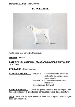 Standard F.C.I. N°30 / 18.04.1997 / F

                            PORCELAINE




Texte mis à jour par le Dr. Paschoud.

ORIGINE : France.

DATE DE PUBLICATION DU STANDARD D’ORIGINE EN VIGUEUR :
19.10.1964.

UTILISATION : Chien courant.

CLASSIFICATION F.C.I. : Groupe 6         Chiens courants, chiens de
                                         recherche au sang et races
                                         apparentées.
                             Section 1.2 Chiens courants de taille
                                         moyenne.
                             Avec épreuve de travail.

ASPECT GENERAL : Chien de petite vénerie très distingué, bien
français, indiquant la grande race par tous les détails de sa structure.

TETE : Doit être typique, sèche et finement sculptée, plutôt longue
dans son ensemble.
 