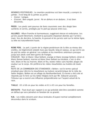 MEMBRES POSTERIEURS : Le membre postérieur est bien musclé, y compris la
jambe ; il est long de la jambe au jarret.
• Cuisse : Longue.
• Grasset : Bien angulé. Jarret : Ni en dehors ni en dedans ; il est bien
   descendu.

PIEDS : Les pieds sont pourvus de bons coussinets avec des doigts bien
cambrés et serrés, protégés par le poil qui pousse entre eux.

ALLURES : Allure franche et harmonieuse, suggérant vitesse et endurance. Les
jarrets jouent librement, révélant la puissante impulsion donnée par l’arrière-
main. Vus de derrière, la hanche, le grasset et les jarrets sont sur la même ligne.
La tête est naturellement haute.


ROBE POIL : Le poil, à partir de la région postérieure de la tête au niveau des
oreilles, est légèrement ondulé mais pas bouclé, long et soyeux, ce qui est le cas
du poil du setter en général. Les culottes et les membres antérieurs presque
jusqu’aux pieds sont bien garnis de franges.
COULEUR : Noir et blanc ( blue belton), orange et blanc (orange belton), citron et
blanc (lemon belton), marron et blanc (liver belton) ou tricolore, c’est-à-dire
noir, blanc et feu ou marron, blanc et feu, toutes robes sans lourdes plages de
couleur sur le corps. On préfèrera les robes mouchetées ou truitées de toute
part.
NOTE DE LA COMMISSION DES STANDARDS « Belton » est le terme spécial
employé pour décrire la moucheture ou truiture caractéristique de la robe du
Setter Anglais. Belton est un village du Northumberland. Ce terme a été crée et
répandu par le livre sur les Setter Anglais écrit par Mr. Edward Lavarack,
l’éleveur qui a exercé une influence prépondérante sur l’aspect actuel de la
race.

TAILLE : 65 à 68 cm pour les mâles et 61 à 65 cm pour les femelles.

DEFAUTS : Tout écart par rapport à ce qui précède doit être considéré comme
un défaut qui sera pénalisé en fonction de sa gravité.

N.B. : Les mâles doivent avoir deux testicules d’aspect normal complètement
descendus dans le scrotum.
 