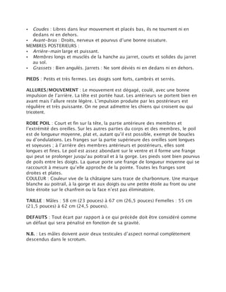 • Coudes : Libres dans leur mouvement et placés bas, ils ne tournent ni en
  dedans ni en dehors.
• Avant-bras : Droits, nerveux et pourvus d’une bonne ossature.
MEMBRES POSTERIEURS :
• Arrière-main large et puissant.
• Membres longs et musclés de la hanche au jarret, courts et solides du jarret
  au sol.
• Grassets : Bien angulés. Jarrets : Ne sont déviés ni en dedans ni en dehors.

PIEDS : Petits et très fermes. Les doigts sont forts, cambrés et serrés.

ALLURES/MOUVEMENT : Le mouvement est dégagé, coulé, avec une bonne
impulsion de l’arrière. La tête est portée haut. Les antérieurs se portent bien en
avant mais l’allure reste légère. L’impulsion produite par les postérieurs est
régulière et très puissante. On ne peut admettre les chiens qui croisent ou qui
tricotent.

ROBE POIL : Court et fin sur la tête, la partie antérieure des membres et
l’extrémité des oreilles. Sur les autres parties du corps et des membres, le poil
est de longueur moyenne, plat et, autant qu’il est possible, exempt de boucles
ou d’ondulations. Les franges sur la partie supérieure des oreilles sont longues
et soyeuses ; à l’arrière des membres antérieurs et postérieurs, elles sont
longues et fines. Le poil est assez abondant sur le ventre et il forme une frange
qui peut se prolonger jusqu’au poitrail et à la gorge. Les pieds sont bien pourvus
de poils entre les doigts. La queue porte une frange de longueur moyenne qui se
raccourcit à mesure qu’elle approche de la pointe. Toutes les franges sont
droites et plates.
COULEUR : Couleur vive de la châtaigne sans trace de charbonnure. Une marque
blanche au poitrail, à la gorge et aux doigts ou une petite étoile au front ou une
liste étroite sur le chanfrein ou la face n’est pas éliminatoire.

TAILLE : Mâles : 58 cm (23 pouces) à 67 cm (26,5 pouces) Femelles : 55 cm
(21,5 pouces) à 62 cm (24,5 pouces).

DEFAUTS : Tout écart par rapport à ce qui précède doit être considéré comme
un défaut qui sera pénalisé en fonction de sa gravité.

N.B. : Les mâles doivent avoir deux testicules d’aspect normal complètement
descendus dans le scrotum.
 