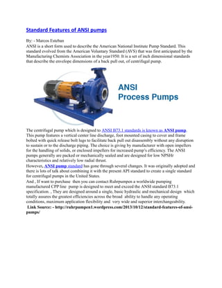 Standard Features of ANSI pumps
By: - Marcos Esteban
ANSI is a short form used to describe the American National Institute Pump Standard. This
standard evolved from the American Voluntary Standard (AVS) that was first anticipated by the
Manufacturing Chemists Association in the year1950. It is a set of inch dimensional standards
that describe the envelope dimensions of a back pull out, of centrifugal pump.

The centrifugal pump which is designed to ANSI B73.1 standards is known as ANSI pump.
This pump features a vertical center line discharge, foot mounted casing to cover and frame
bolted with quick release bolt lugs to facilitate back pull out disassembly without any disruption
to sustain or to the discharge piping. The choice is giving by manufacturer with open impellers
for the handling of solids, or enclosed impellers for increased pump’s efficiency. The ANSI
pumps generally are packed or mechanically sealed and are designed for low NPSHr
characteristics and relatively low radial thrust.
However, ANSI pump standard has gone through several changes. It was originally adopted and
there is lots of talk about combining it with the present API standard to create a single standard
for centrifugal pumps in the United States.
And , If want to purchase then you can contact Ruhrpumpen a worldwide pumping
manufactured CPP line pump is designed to meet and exceed the ANSI standard B73.1
specification. , They are designed around a single, basic hydraulic and mechanical design which
totally assures the greatest efficiencies across the broad ability to handle any operating
conditions, maximum application flexibility and very wide and superior interchangeability.
Link Source: - http://ruhrpumpen1.wordpress.com/2013/10/12/standard-features-of-ansipumps/

 