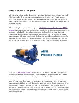 Standard Features of ANSI pumps
ANSI is a short form used to describe the American National Institute Pump Standard.
This standard evolved from the American Voluntary Standard (AVS) that was first
anticipated by the Manufacturing Chemists Association in the year1950. It is a set of
inch dimensional standards that describe the envelope dimensions of a back pull out, of
centrifugal pump.
The centrifugal pump which is designed to ANSI B73.1 standards is known as ANSI
pump. This pump features a vertical center line discharge, foot mounted casing to cover
and frame bolted with quick release bolt lugs to facilitate back pull out disassembly
without any disruption to sustain or to the discharge piping. The choice is giving by
manufacturer with open impellers for the handling of solids, or enclosed impellers for
increased pump’s efficiency. The ANSI pumps generally are packed or mechanically
sealed and are designed for low NPSHr characteristics and relatively low radial thrust.

However, ANSI pump standard has gone through several changes. It was originally
adopted and there is lots of talk about combining it with the present API standard to
create a single standard for centrifugal pumps in the United States.
And , If want to purchase then you can contact Ruhrpumpen a worldwide pumping
manufactured CPP line pump is designed to meet and exceed the ANSI standard B73.1
specification. , They are designed around a single, basic hydraulic and mechanical
design which totally assures the greatest efficiencies across the broad ability to handle
any operating conditions, maximum application flexibility and very wide and superior
interchangeability.

 