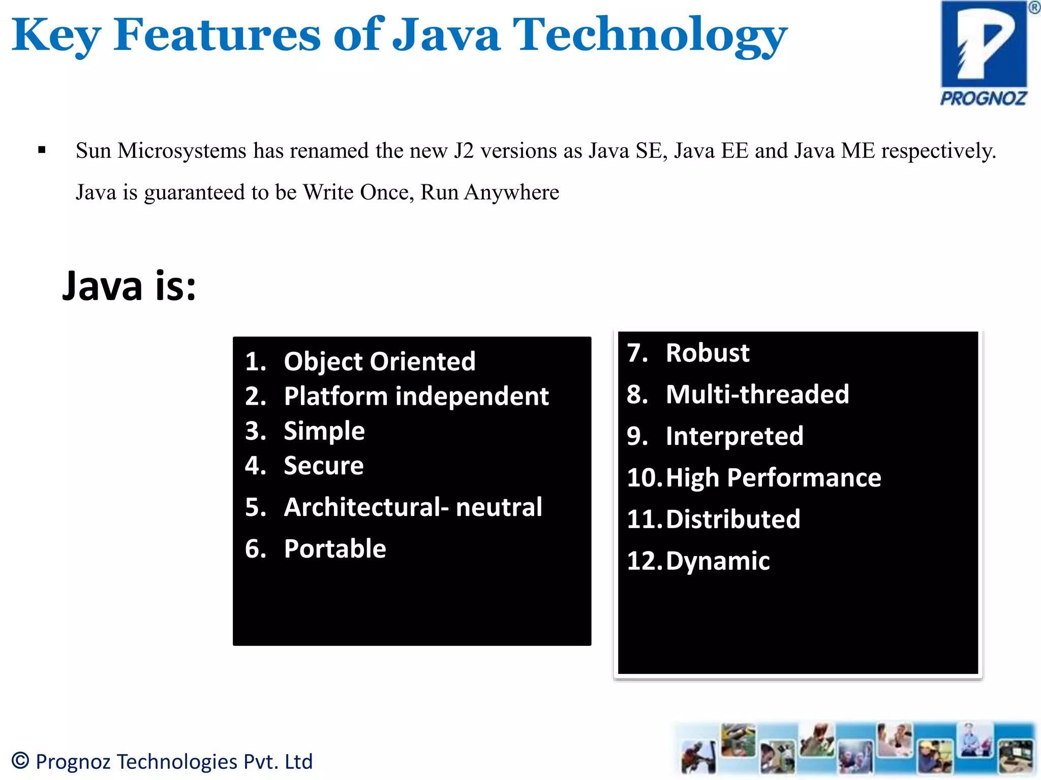 © Prognoz Technologies Pvt. Ltd Key Features of Java Technology  Sun Microsystems has renamed the new J2 versions as Java SE, Java EE and Java ME respectively. Java is guaranteed to be Write Once, Run Anywhere Java is: 1. Object Oriented 2. Platform independent 3. Simple 4. Secure 5. Architectural- neutral 6. Portable 7. Robust 8. Multi-threaded 9. Interpreted 10.High Performance 11.Distributed 12.Dynamic 