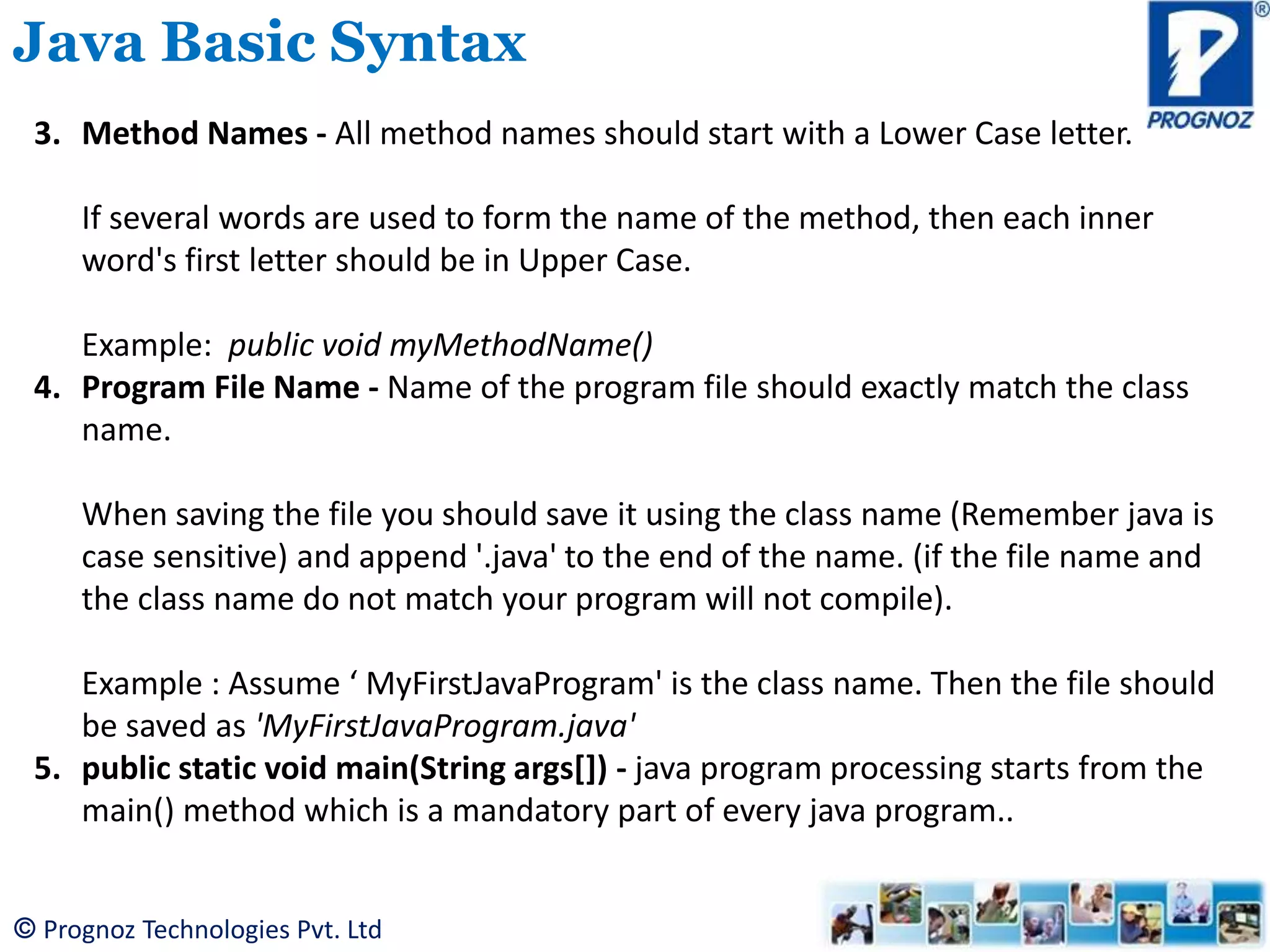 © Prognoz Technologies Pvt. Ltd Java Basic Syntax 3. Method Names - All method names should start with a Lower Case letter. If several words are used to form the name of the method, then each inner word's first letter should be in Upper Case. Example: public void myMethodName() 4. Program File Name - Name of the program file should exactly match the class name. When saving the file you should save it using the class name (Remember java is case sensitive) and append '.java' to the end of the name. (if the file name and the class name do not match your program will not compile). Example : Assume ‘ MyFirstJavaProgram' is the class name. Then the file should be saved as 'MyFirstJavaProgram.java' 5. public static void main(String args[]) - java program processing starts from the main() method which is a mandatory part of every java program.. 