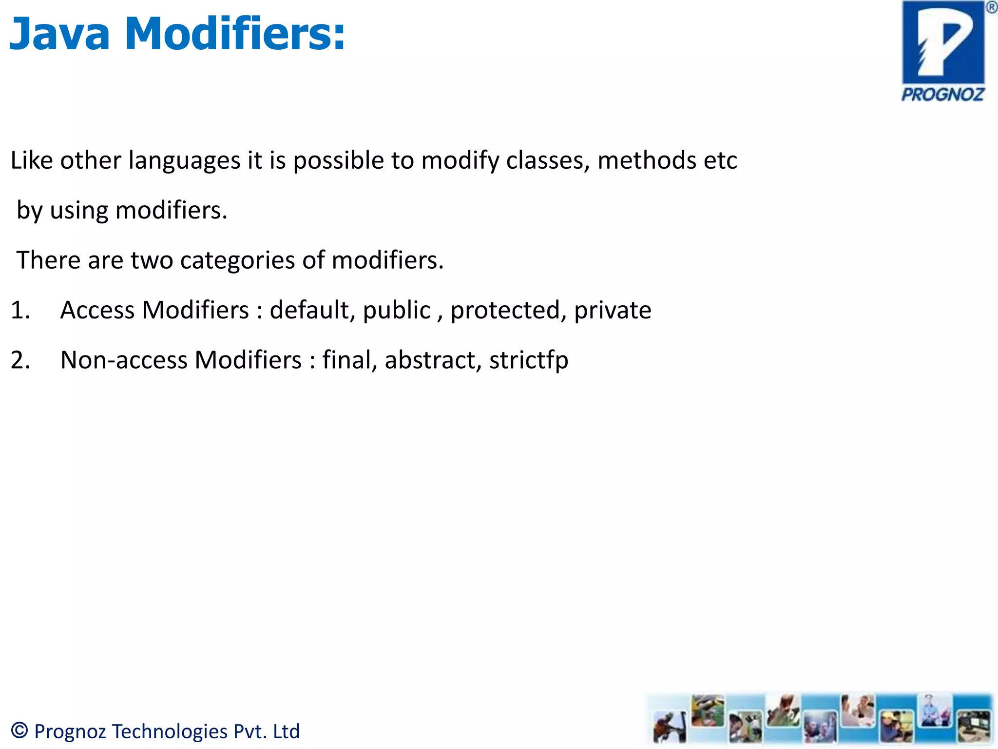 © Prognoz Technologies Pvt. Ltd Java Modifiers: Like other languages it is possible to modify classes, methods etc by using modifiers. There are two categories of modifiers. 1. Access Modifiers : default, public , protected, private 2. Non-access Modifiers : final, abstract, strictfp 