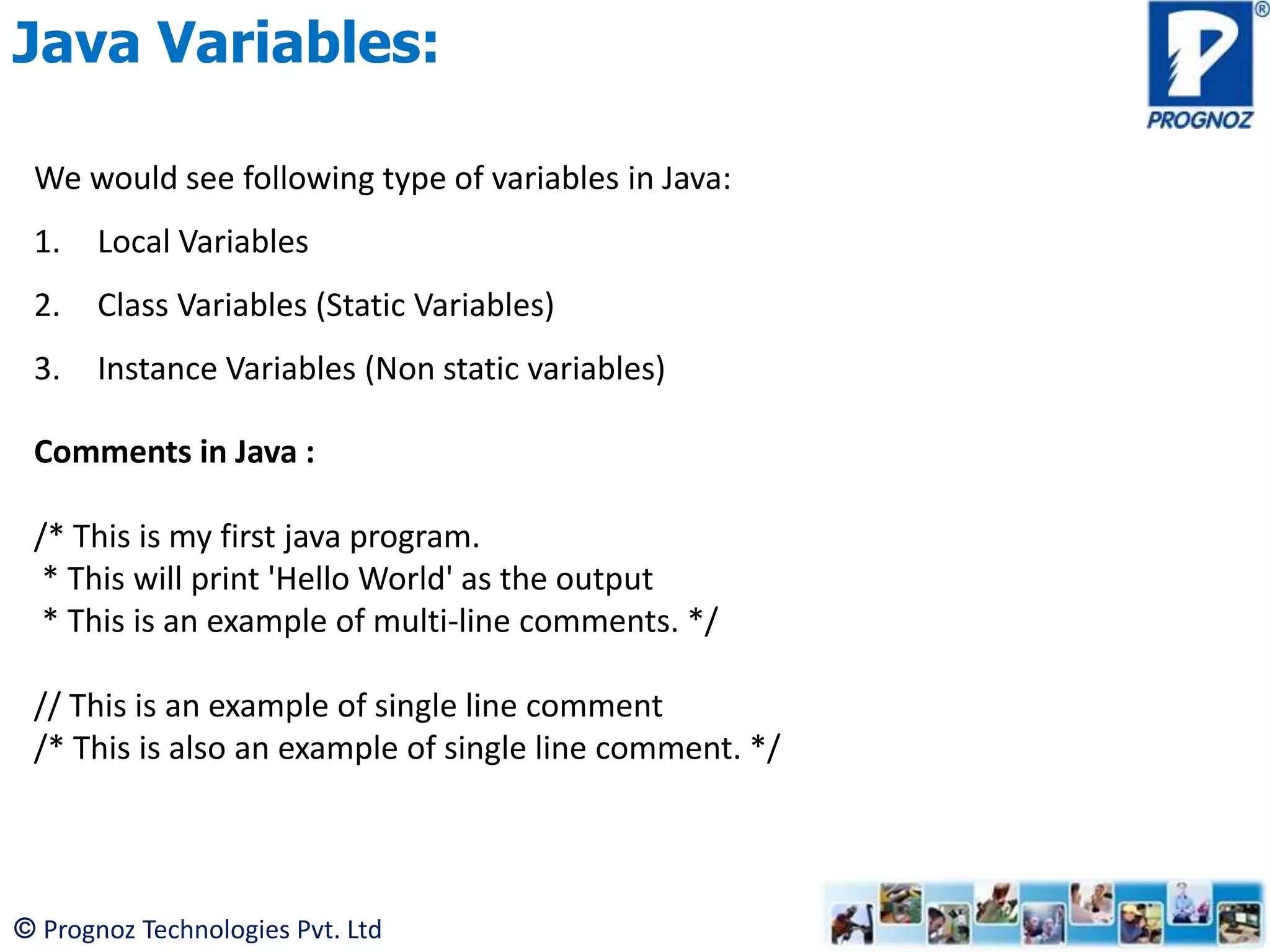 © Prognoz Technologies Pvt. Ltd Java Variables: We would see following type of variables in Java: 1. Local Variables 2. Class Variables (Static Variables) 3. Instance Variables (Non static variables) Comments in Java : /* This is my first java program. * This will print 'Hello World' as the output * This is an example of multi-line comments. */ // This is an example of single line comment /* This is also an example of single line comment. */ 