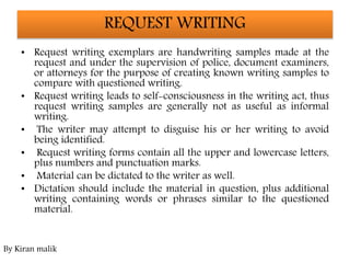 REQUEST WRITING
• Request writing exemplars are handwriting samples made at the
request and under the supervision of police, document examiners,
or attorneys for the purpose of creating known writing samples to
compare with questioned writing.
• Request writing leads to self-consciousness in the writing act, thus
request writing samples are generally not as useful as informal
writing.
• The writer may attempt to disguise his or her writing to avoid
being identified.
• Request writing forms contain all the upper and lowercase letters,
plus numbers and punctuation marks.
• Material can be dictated to the writer as well.
• Dictation should include the material in question, plus additional
writing containing words or phrases similar to the questioned
material.
By Kiran malik
 