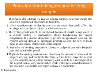 Procedure for taking request writing
sample
If someone else is taking the request writing samples, he or she should also
follow an established procedure as described:
1. Use a questionnaire to identify any circumstances that could affect the
writings, such as illness, injury, or substance abuse.
2. The writing conditions of the questioned document should be replicated. If
a suspect writing is handwritten, obtain handwriting for proper
comparison. If a suspect document is printed in uppercase printing, the
request writing should be uppercase printing as well. Be sure to make
notes of any special instructions to the suspect
3. Replicate the writing instrument. Compare ballpoint pen with ballpoint
pen, and pencil with pencil.
4. Replicate the writing environment. Photocopy the document, white out the
suspect writing, and duplicate the form several times. Have the suspect
sign the samples one at a time removing each sample as it is completed so
the suspect cannot copy from earlier work. If the questioned document is
not available, use similar size paper to make up exemplars.
By Kiran malik
 