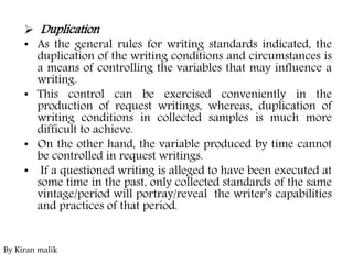  Duplication
• As the general rules for writing standards indicated, the
duplication of the writing conditions and circumstances is
a means of controlling the variables that may influence a
writing.
• This control can be exercised conveniently in the
production of request writings, whereas, duplication of
writing conditions in collected samples is much more
difficult to achieve.
• On the other hand, the variable produced by time cannot
be controlled in request writings.
• If a questioned writing is alleged to have been executed at
some time in the past, only collected standards of the same
vintage/period will portray/reveal the writer’s capabilities
and practices of that period.
By Kiran malik
 