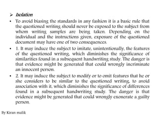  Isolation
• To avoid biasing the standards in any fashion it is a basic rule that
the questioned writing should never be exposed to the subject from
whom writing samples are being taken. Depending on the
individual and the instructions given, exposure of the questioned
document may have one of two consequences.
• 1. It may induce the subject to imitate, unintentionally, the features
of the questioned writing, which diminishes the significance of
similarities found in a subsequent handwriting study. The danger is
that evidence might be generated that could wrongly incriminate
an innocent person.
• 2. It may induce the subject to modify or to omit features that he or
she considers to be similar to the questioned writing, to avoid
association with it, which diminishes the significance of differences
found in a subsequent handwriting study. The danger is that
evidence might be generated that could wrongly exonerate a guilty
person.
By Kiran malik
 