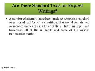 Are There Standard Texts for Request
Writings?
• A number of attempts have been made to compose a standard
or universal text for request writings, that would contain two
or more examples of each letter of the alphabet in upper and
lowercase, all of the numerals and some of the various
punctuation marks.
By Kiran malik
 