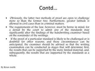 Contd…
 Obviously, the latter two methods of proof are open to challenge
more so than the former two. Furthermore, greater latitude is
allowed in civil cases than in criminal matters.
 The requirements of the law, however, must be borne in mind, for
a denial by the court to admit any of the standards may
significantly alter the findings of the handwriting examiner based
on the remainder of the writings.
 If the proof of a particular standard is likely to be challenged or is
doubtful for other reasons, and these circumstances can be
anticipated, the examiner should be advised so that the writing
examination can be conducted in stages that will determine first,
the results that can be supported by the more limited material, and,
subsequently, the results that are supported by the standards as a
whole.
By Kiran malik
 