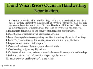 If and When Errors Occur in Handwriting
Examination,
• It cannot be denied that handwriting study and examination, that is, as
yet, a largely subjective assessment of writing elements, has on rare
occasions been known to err. Osborn, Harrison, Hilton, and others have
commented on the circumstances that lead to erroneous conclusions.
1. Inadequate, fallacious or self serving standards for comparison.
2. Quantitative insufficiency of questioned writing.
3. Lack of comprehension respecting the discriminating elements of writing.
4. Lack of appreciation for the writing movement underlying the form.
5. Improper assessment of divergences.
6. Over-evaluation of class or system characteristics.
7. Overlooking or ignoring disparities.
8. Omission of inter comparison of standards to confirm common authorship.
9. Influence of external information respecting the matter.
10. Incompetence on the part of the examiner.
By Kiran malik
 