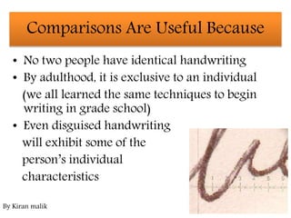 • No two people have identical handwriting
• By adulthood, it is exclusive to an individual
(we all learned the same techniques to begin
writing in grade school)
• Even disguised handwriting
will exhibit some of the
person’s individual
characteristics
Comparisons Are Useful Because
By Kiran malik
 