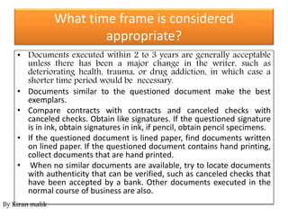 What time frame is considered
appropriate?
• Documents executed within 2 to 3 years are generally acceptable
unless there has been a major change in the writer, such as
deteriorating health, trauma, or drug addiction, in which case a
shorter time period would be necessary.
• Documents similar to the questioned document make the best
exemplars.
• Compare contracts with contracts and canceled checks with
canceled checks. Obtain like signatures. If the questioned signature
is in ink, obtain signatures in ink, if pencil, obtain pencil specimens.
• If the questioned document is lined paper, find documents written
on lined paper. If the questioned document contains hand printing,
collect documents that are hand printed.
• When no similar documents are available, try to locate documents
with authenticity that can be verified, such as canceled checks that
have been accepted by a bank. Other documents executed in the
normal course of business are also.
By Kiran malik
 