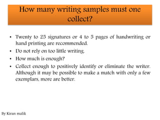 How many writing samples must one
collect?
• Twenty to 25 signatures or 4 to 5 pages of handwriting or
hand printing are recommended.
• Do not rely on too little writing.
• How much is enough?
• Collect enough to positively identify or eliminate the writer.
Although it may be possible to make a match with only a few
exemplars, more are better.
By Kiran malik
 