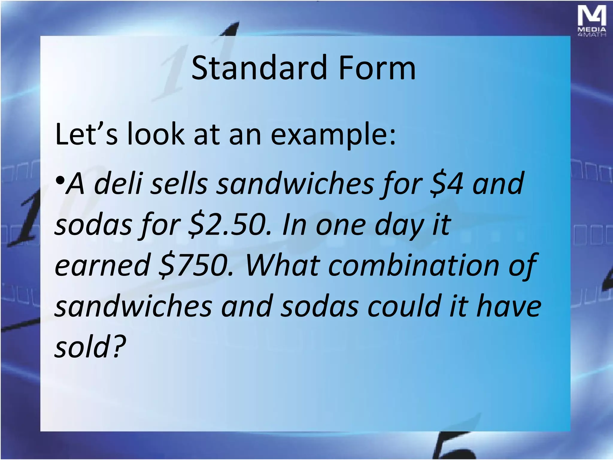Standard Form
Let’s look at an example:
•A deli sells sandwiches for $4 and
sodas for $2.50. In one day it
earned $750. What combination of
sandwiches and sodas could it have
sold?
