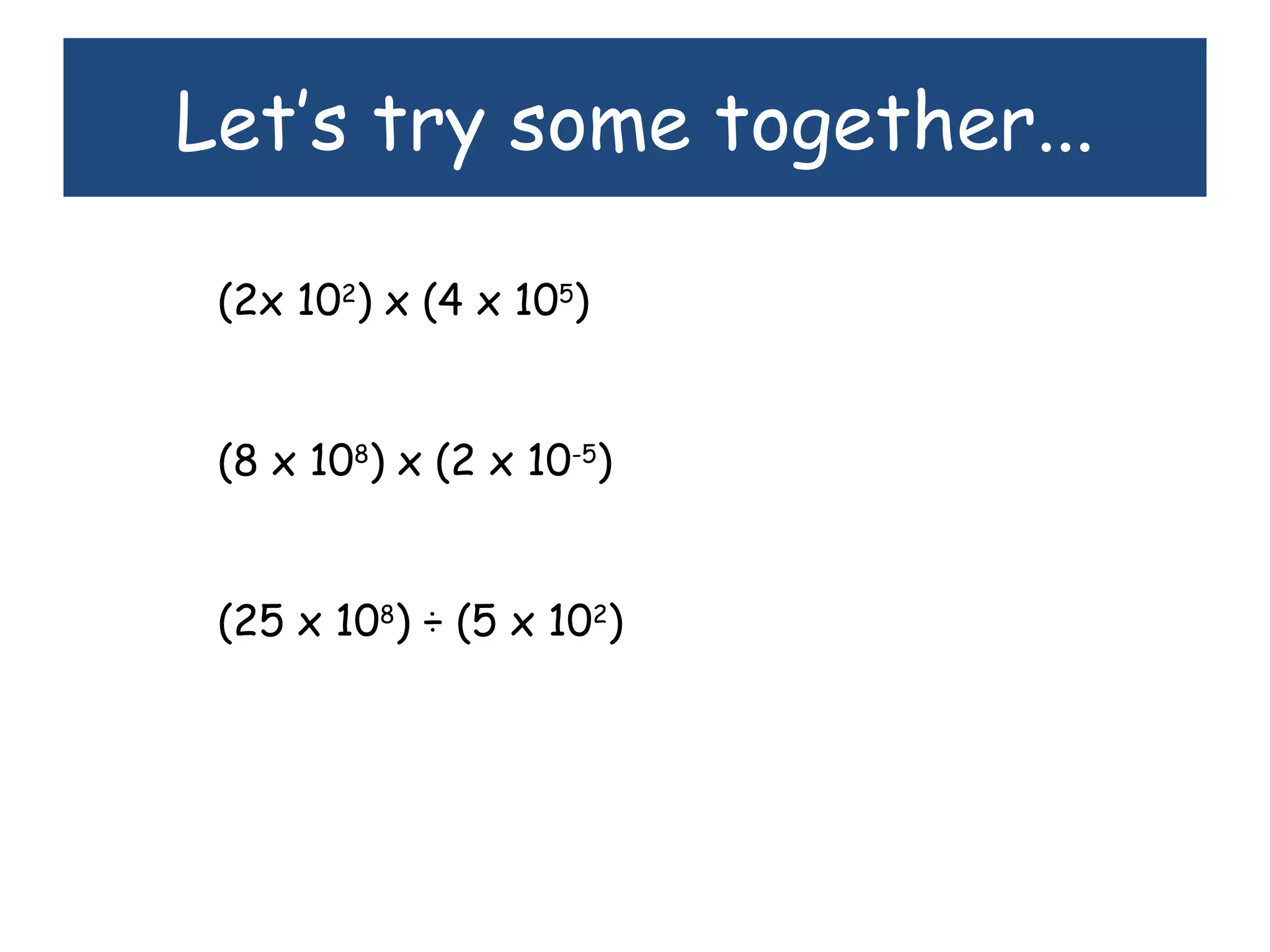 Let’s try some together...
(2x 102
) x (4 x 105
)
(8 x 108
) x (2 x 10-5
)
(25 x 108
) ÷ (5 x 102
)
 