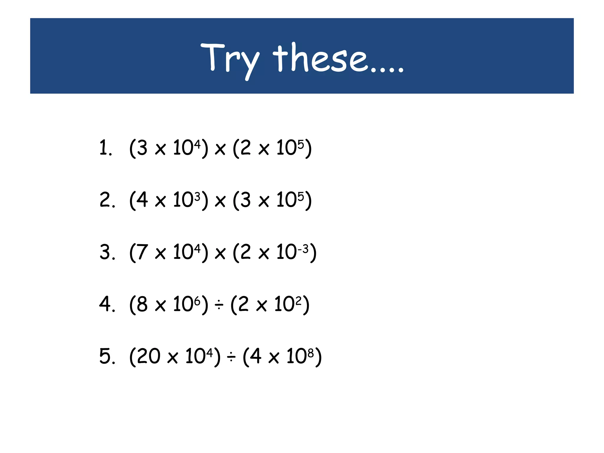 Try these....
1. (3 x 104
) x (2 x 105
)
2. (4 x 103
) x (3 x 105
)
3. (7 x 104
) x (2 x 10-3
)
4. (8 x 106
) ÷ (2 x 102
)
5. (20 x 104
) ÷ (4 x 108
)
 