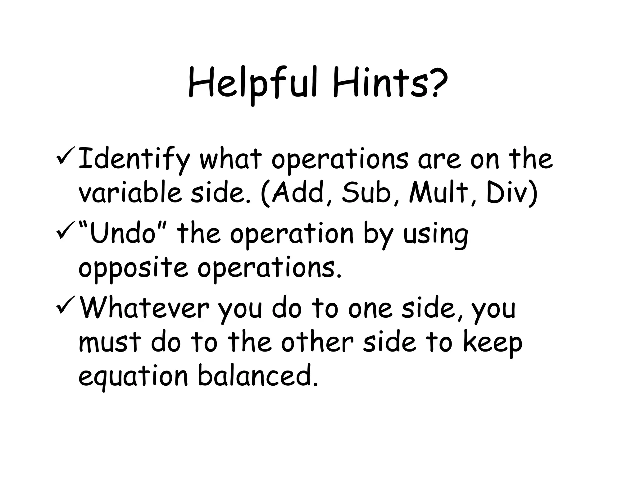Helpful Hints? 
Identify what operations are on the 
variable side. (Add, Sub, Mult, Div) 
“Undo” the operation by using 
opposite operations. 
Whatever you do to one side, you 
must do to the other side to keep 
equation balanced. 
 