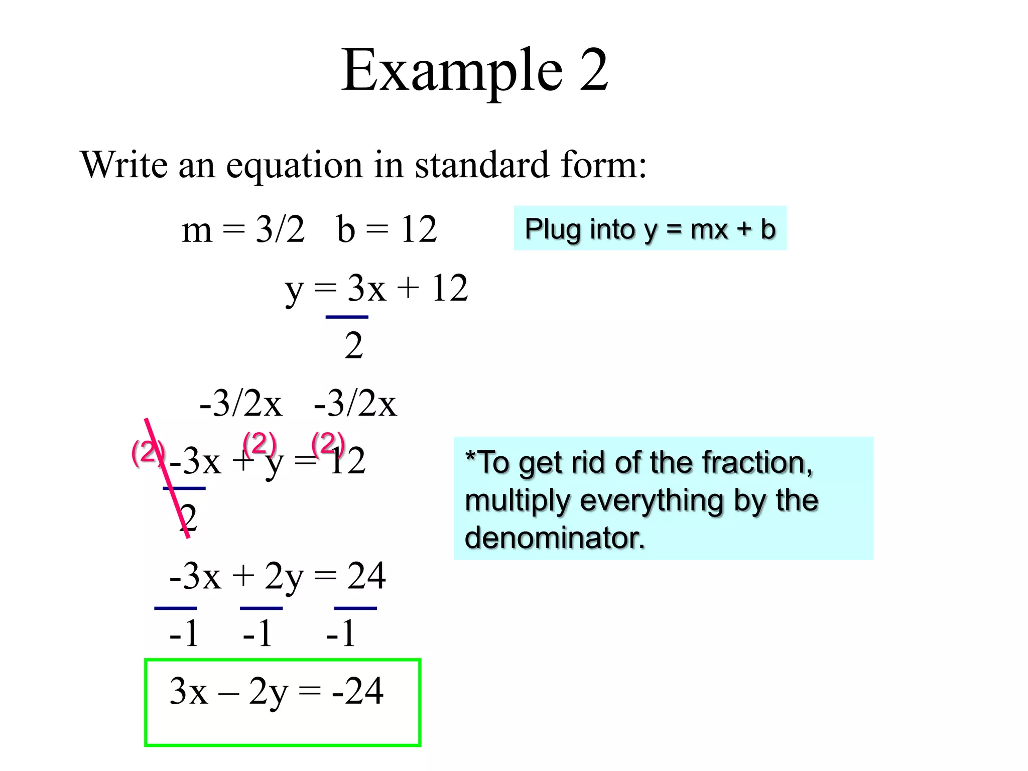 Example 2 
Write an equation in standard form: 
m = 3/2 b = 12 
y = 3x + 12 
2 
-3/2x -3/2x 
-3x + y = 12 
2 
-3x + 2y = 24 
-1 -1 -1 
3x – 2y = -24 
(2) (2) (2) 
Plug into y = mx + b 
*To get rid of the fraction, 
multiply everything by the 
denominator. 
 
