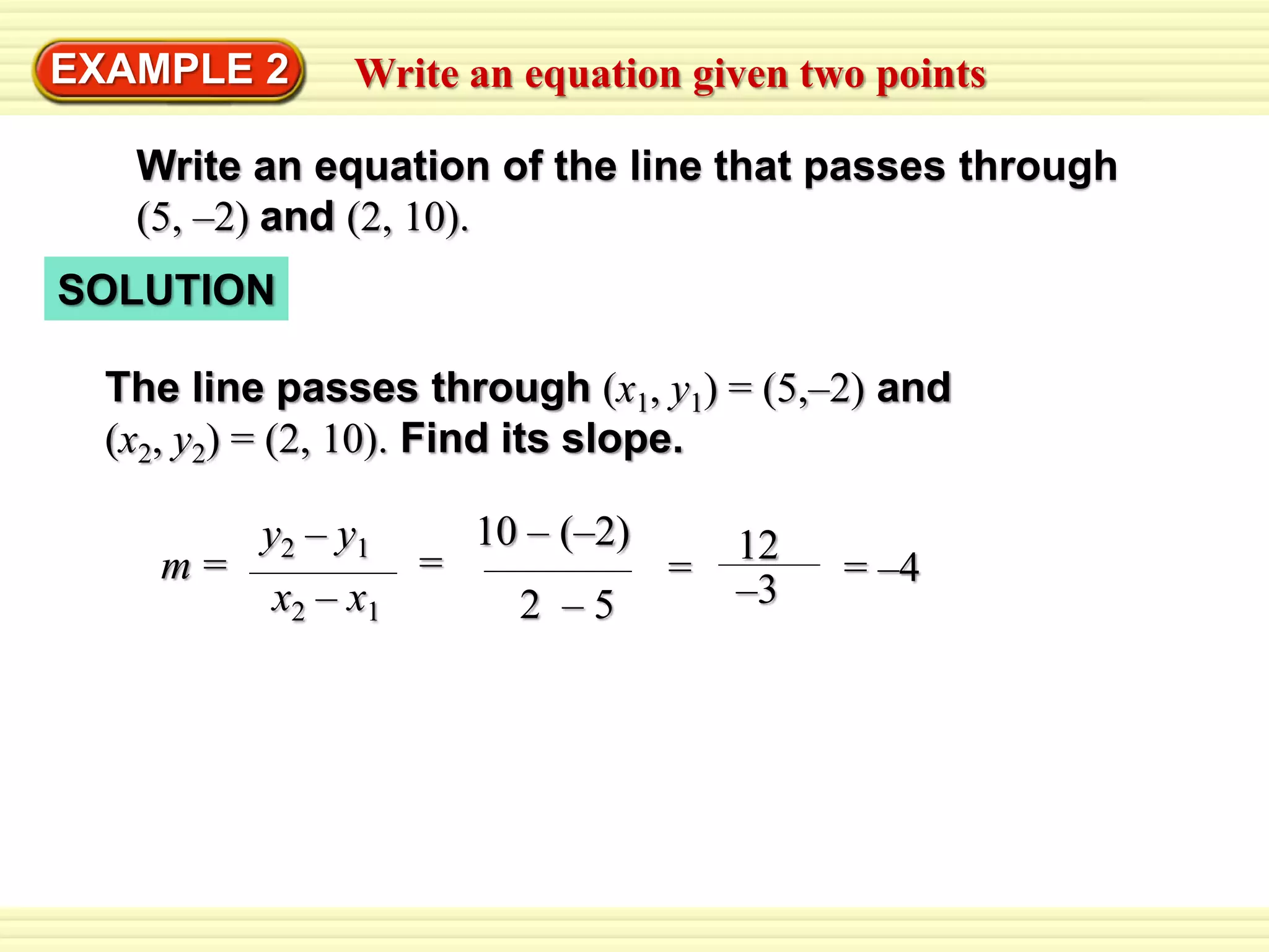 EXAMPLE 2 Write an equation given two points 
Write an equation of the line that passes through 
(5, –2) and (2, 10). 
SOLUTION 
The line passes through (x1, y1) = (5,–2) and 
(x2, y2) = (2, 10). Find its slope. 
y2 – y1 m = 
x2 – x1 
10 – (–2) 
= 
2 – 5 
12 
–3 
= = –4 
 