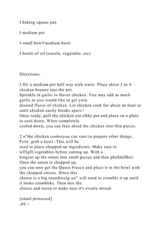 I baking square pan
I medium pot
I small bowVmedium bowl
I bottle of oil (canola, vegetable, etc)
Directions:
I fiU a medium pot half way with water. Place about 3 to 4
chicken breasts into the pot.
Sprinkle in garlic to flavor chicken. You may add as much
garlic as you would like to get yoru
desired flavor of chicken. Let chicken cook for about an hour or
until chicken easily breaks apart-/
Once ready, pull the chicken out ofthe pot and place on a plate
to cool down. When completely
cooled down, you can then shred the chicken into thin pieces.
2 n"the chicken cooksryou can start to prepare other things.
First, grab a bowl.-This will be
used to place chopped up ingredients. Make sure to
wffigff,vegetables before cutting up. With a
knigcut up the onion into small pieces and then phc$inJBwl.
Once the onion is chopped up,
you can now get the Queso Fresco and place it in the bowl with
the chopped onions. Since this
cheese is a big roundiirclg-yo" will need to crumble it up until
it looks crumblike. Then mix the
cheese and onion to make sure it's evenly mixed.
[email protected]
,d4.:
 