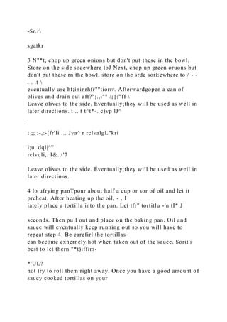 -$r.r
sgatkr
3 N"*t, chop up green onions but don't put these in the bowl.
Store on the side soqewhere toJ Next, chop up green oruons but
don't put these rn the bowl. store on the srde sorEewhere to / - -
. . .t 
eventually use ht;ininrhfr""tiorrr. Afterwardgopen a can of
olives and drain out aft?";.,i"" /;{:"ff 
Leave olives to the side. Eventually;they will be used as well in
later directions. t .. t t^t*-. c)vp lJ^
'
t ;; ;-,:-[fr'li ... Jva^ r rclvalgL"kri
i;u. dql|^''
rclvqli,. I&.,t'7
Leave olives to the side. Eventually;they will be used as well in
later directions.
4 lo ufrying panTpour about half a cup or sor of oil and let it
preheat. After heating up the oil, - , I
iately place a tortilla into the pan. Let tfr" tortitlu -'n tI* J
seconds. Then pull out and place on the baking pan. Oil and
sauce will eventually keep running out so you will have to
repeat step 4. Be carefirl.the tortillas
can become exhernely hot when taken out of the sauce. Sorit's
best to let thern "*t)iffim-
*'UL?
not try to roll them right away. Once you have a good amount of
saucy cooked tortillas on your
 