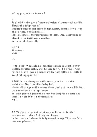 baking pan, proceed to step 5.
c
5qqltprinkle the queso fresco and onion mix onto each tortilla.
Theggrab a fewpieces of
shredded chicken and place on top. Lastly, spoon a few olives
onto tortilla. Repeat until all
tortillas have all the=ingredients gr them. Once everything is
placed in the tortillasyou can then
begin to roll them. - lh
elr, 1
48urutta<-
u"rlb
"^
-."0I  (TIP) When adding ingredients make sure not to over
stuffthe tortillas orthey will be hard to ) ^Jt,f Xg ' roll. Also
,when you roll them up make sure they are rolled up tightly to
avoid falling apart. Ll
6 Witl the remaining red chile sauce, pow it all overthe
enchiladas. Nex! sprinkle Colby Jack
cheese all on top until it covers the majority of the enchiladas.
Once the cheese is all sprinkled
on, then grab the green onion *rat was chopped up early and
sprinkle it all over the enchiladas as
well.
7 N"*t place the pan of enchiladas in the oven. Set the
temperature to about 350 degrees. Leave
in the oven until cheese is fully melted on top. Then carefully
take out. pf ehea'* ?
 