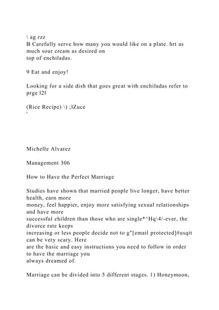 ag rzz
B Carefully serve how many you would like on a plate. hrt as
much sour cream as desired on
top of enchiladas.
9 Eat and enjoy!
Looking for a side dish that goes great with enchiladas refer to
prge l2l
(Rice Recipe) ) ;lZuce
'
Michelle Alvarez
Management 306
How to Have the Perfect Marriage
Studies have shown that married people live longer, have better
health, earn more
money, feel happier, enjoy more satisfying sexual relationships
and have more
successful children than those who are single*^Hq4/-ever, the
divorce rate keeps
increasing or less people decide not to g"[email protected]#usqit
can be very scary. Here
are the basic and easy instructions you need to follow in order
to have the marriage you
always dreamed of.
Marriage can be divided into 5 different stages. 1) Honeymoon,
 