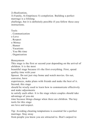 2) Realization,
3) Family, 4) Emptiness 5) completion. Building a perfect
marriage is a lifelong
challenge, but it is definitely possible if you follow these easy
instructions.
Tools
. Communication
o Love
. Respect
o Money
. Humor
. Vacations
. You-Me time
. Organization
Honeymoon
This stage is the first or second year depending on the arrival of
children. lt is the most
beautiful stage because it's the first everything. First, spend
quality time with your
Spouse. Do not just stay home and watch movies. Go out,
converse, have
experiences, make plans with friends and make the best of it.
Second, this stage
should be wisely used to learn how to communicate effectively
and make adjustments
to satisfy each other. lt is the stage where couples should take
advantage of you-me
time because things change when there are children. The key
tools for this stage
are love and respect.
Tip: Avoiding cheating temptations is essential for a perfect
marriage. Stay away
from people you know you are attracted to. Don't carpool to
 