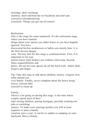 meetings, don't exchange
numbers, don't add him/she on Facebook and don't put
yoursell,o-rfrompromising
situations. Things can get out of control.
Realization
This is the stage for some teamwork. lt's the realization stage
where you have learned
things about your spouse you didn't know or you have happily
ignored. You have
discovered his/her weaknesses or habits you mostly hate. lt is
the first divorce danger
zone. The key tool for this stage is communication. First, it is
important to let your
partner know what bothers you without criticizing. Second,
share responsibilities and
duties. Do not let your spouse do all the hard work. Admit fault,
forgive and forget.
Tip: Take this time to talk about children, money, religion, how
often should you
visit family. Finally, never complain about the house being
messy; instead offer
yourself to clean up.
Family
There's a lot going on during this stage. ls the time where
couples spend most of their
time raising children, paying mortgage, possibly working two
jobs or switching
careers. To make your marriage perfect you will at least
organize or plan a family
vacation once a year. lt can be as simple as camping on your
backyard. Have a family
 
