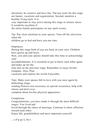 adventure, be creative and have fun. The key tools for this stage
are humor, vacations and organization. Second, maintiin a
healthy living style. lt is
very important to stay active during this stage to release stress.
lt would be excellent if
the entire family participates on any sport events.
Tip: Pay close attention to your spouse. Turn off the television
when the
children go to bed and have you-me time.
Emptiness
During this stage both of you are back on your own. Children
have grown up and leave.
Now, you and your spouse should take this time to acknowledge
your
accomplishments. lt is essential to get to know each other again
and make up for the
time lost on the previous stage. Remember to enjoy his/her
company. Also, Plan
vacations and explore the world if possible.
Tips: Make your spouse fall in love with you once again by
dedicating songs,
sending flowers (not necessary on special occasions), help with
chores and don't ever
complain about his/her physical appearance.
Completion
Congratulations, you have made it through the most difficult
stages. You lived and
loved through the chaos of marriage. Continue to show affection
toward each other.
Enjoy life, grandchildren and most important yourself.
. ,r d^p py L,'In I.
 