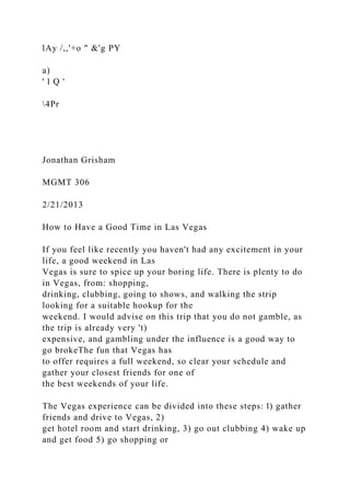 lAy /,,'+o " &'g PY
a)
' l Q '
4Pr
Jonathan Grisham
MGMT 306
2/21/2013
How to Have a Good Time in Las Vegas
If you feel like recently you haven't had any excitement in your
life, a good weekend in Las
Vegas is sure to spice up your boring life. There is plenty to do
in Vegas, from: shopping,
drinking, clubbing, going to shows, and walking the strip
looking for a suitable hookup for the
weekend. I would advise on this trip that you do not gamble, as
the trip is already very 't)
expensive, and gambling under the influence is a good way to
go brokeThe fun that Vegas has
to offer requires a full weekend, so clear your schedule and
gather your closest friends for one of
the best weekends of your life.
The Vegas experience can be divided into these steps: l) gather
friends and drive to Vegas, 2)
get hotel room and start drinking, 3) go out clubbing 4) wake up
and get food 5) go shopping or
 
