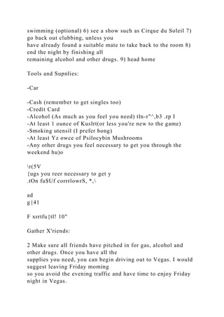 swimming (optional) 6) see a show such as Cirque du Soleil 7)
go back out clubbing, unless you
have already found a suitable mate to take back to the room 8)
end the night by finishing all
remaining alcohol and other drugs. 9) head home
Tools and Supnlies:
-Car
-Cash (remember to get singles too)
-Credit Card
-Alcohol (As much as you feel you need) tln-r"^,b3 .rp I
-At least 1 ounce of Kuslrt(or less you're new to the game)
-Smoking utensil (I prefer bong)
-At least Yz owce of Psilocybin Mushrooms
-Any other drugs you feel necessary to get you through the
weekend hu)o
r(5V
{ugs you reer necessary to get y
.tOn fu$Uf corrrlowrS, *,
ad
g{41
F xrrtfu{tl! 10"
Gather X'riends:
2 Make sure all friends have pitched in for gas, alcohol and
other drugs. Once you have all the
supplies you need, you can begin driving out to Vegas. I would
suggest leaving Friday moming
so you avoid the evening traffic and have time to enjoy Friday
night in Vegas.
 