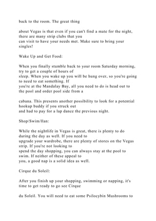 back to the room. The great thing
about Vegas is that even if you can't find a mate for the night,
there are many strip clubs that you
can visit to have your needs met. Make sure to bring your
singles!
Wake Up and Get Food:
When you finally stumble back to your room Saturday morning,
try to get a couple of hours of
sleep. When you wake up you will be hung over, so you're going
to need to eat something. If
you're at the Mandalay Bay, all you need to do is head out to
the pool and order pool side from a
cabana. This presents another possibility to look for a potential
hookup buddy if you struck out
and had to pay for a lap dance the previous night.
Shop/Swim/llan:
While the nightlife in Vegas is great, there is plenty to do
during the day as well. If you need to
upgrade your wardrobe, there are plenty of stores on the Vegas
strip. If you're not looking to
spend the day shopping, you can always stay at the pool to
swim. If neither of these appeal to
you, a good nap is a solid idea as well.
Cirque du Soleil:
After you finish up your shopping, swimming or napping, it's
time to get ready to go see Cirque
du Soleil. You will need to eat some Psilocybin Mushrooms to
 