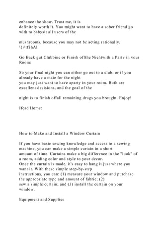 enhance the show. Trust me, it is
definitely worth it. You might want to have a sober friend go
with to babysit all users of the
mushrooms, because you may not be acting rationally.
{tf$hAl
Go Back gut Clubbine or Finish offthe Niehtwith a Partv in vour
Room:
So your final night you can either go out to a club, or if you
already have a mate for the night
you may just want to have aparty in your room. Both are
excellent decisions, and the goal of the
night is to finish offall remaining drugs you brought. Enjoy!
Ifead Home:
How to Make and Install a Window Curtain
If you have basic sewing knowledge and access to a sewing
machine, you can make a simple curtain in a short
amount of time. Curtains make a big difference in the "look" of
a room, adding color and style to your decor.
Once the curtain is made, it's easy to hang it just where you
want it. With these simple step-by-step
instructions, you can: (1) measure your window and purchase
the appropriate type and amount of fabric; (2)
sew a simple curtain; and (3) install the curtain on your
window.
Equipment and Supplies
 