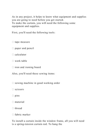 As in any project, it helps to know what equipment and supplies
you are going to need before you get started.
To make the curtain, you will need the following some
equipment and supplies.
First, you'll need the following tools:
Also, you'll need these sewing items:
To install a curtain inside the window frame, all you will need
is a spring-tension curtain rod. To hang the
 