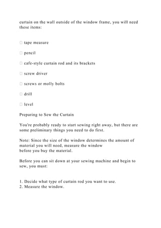curtain on the wall outside of the window frame, you will need
these items:
-style curtain rod and its brackets
Preparing to Sew the Curtain
You're probably ready to start sewing right away, but there are
some preliminary things you need to do first.
Note: Since the size of the window determines the amount of
material you will need, measure the window
before you buy the material.
Before you can sit down at your sewing machine and begin to
sew, you must:
1. Decide what type of curtain rod you want to use.
2. Measure the window.
 