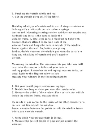3. Purchase the curtain fabric and rod.
4. Cut the curtain piece out of the fabric.
Deciding what type of curtain rod to use. A simple curtain can
be hung with a cafe-style curtain rod or a spring-
tension rod. Mounting a spring-tension rod does not require any
hardware and installs the curtain inside the
window frame. A cafe-style curtain rod must be hung with
brackets that are affixed to the wall-side of the
window frame and hangs the curtain outside of the window
frame, against the wall. So, before you go any
further, decide where on the window you want the curtain to
hang and what kind of curtain rod you'll need to
do that.
Measuring the window. The measurements you take here will
determine the success or failure of your curtain
making project. Remember the old saying: measure twice, cut
once! Refer to the diagram below as you
measure your window in the following manner:
1. Get your pencil, paper, and measuring tape.
2. Decide how long or short you want the curtain to be.
3. Measure the width of the window. For a curtain that will fit
inside the window frame, measure from
the inside of one corner to the inside of the other corner. For a
curtain that fits outside the window
frame, measure between the points outside the window frame
where you want the curtain.
4. Write down your measurement in inches.
5. Measure the desired length of your curtain against the
window.
 