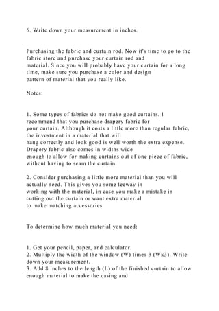 6. Write down your measurement in inches.
Purchasing the fabric and curtain rod. Now it's time to go to the
fabric store and purchase your curtain rod and
material. Since you will probably have your curtain for a long
time, make sure you purchase a color and design
pattern of material that you really like.
Notes:
1. Some types of fabrics do not make good curtains. I
recommend that you purchase drapery fabric for
your curtain. Although it costs a little more than regular fabric,
the investment in a material that will
hang correctly and look good is well worth the extra expense.
Drapery fabric also comes in widths wide
enough to allow for making curtains out of one piece of fabric,
without having to seam the curtain.
2. Consider purchasing a little more material than you will
actually need. This gives you some leeway in
working with the material, in case you make a mistake in
cutting out the curtain or want extra material
to make matching accessories.
To determine how much material you need:
1. Get your pencil, paper, and calculator.
2. Multiply the width of the window (W) times 3 (Wx3). Write
down your measurement.
3. Add 8 inches to the length (L) of the finished curtain to allow
enough material to make the casing and
 