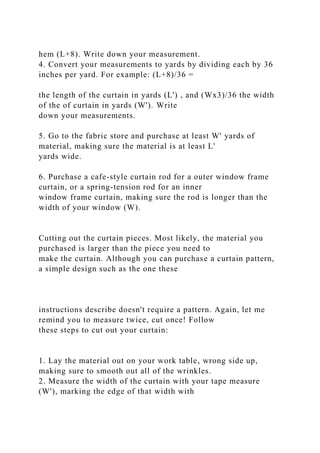 hem (L+8). Write down your measurement.
4. Convert your measurements to yards by dividing each by 36
inches per yard. For example: (L+8)/36 =
the length of the curtain in yards (L') , and (Wx3)/36 the width
of the of curtain in yards (W'). Write
down your measurements.
5. Go to the fabric store and purchase at least W' yards of
material, making sure the material is at least L'
yards wide.
6. Purchase a cafe-style curtain rod for a outer window frame
curtain, or a spring-tension rod for an inner
window frame curtain, making sure the rod is longer than the
width of your window (W).
Cutting out the curtain pieces. Most likely, the material you
purchased is larger than the piece you need to
make the curtain. Although you can purchase a curtain pattern,
a simple design such as the one these
instructions describe doesn't require a pattern. Again, let me
remind you to measure twice, cut once! Follow
these steps to cut out your curtain:
1. Lay the material out on your work table, wrong side up,
making sure to smooth out all of the wrinkles.
2. Measure the width of the curtain with your tape measure
(W'), marking the edge of that width with
 