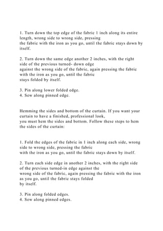 1. Turn down the top edge of the fabric 1 inch along its entire
length, wrong side to wrong side, pressing
the fabric with the iron as you go, until the fabric stays down by
itself.
2. Turn down the same edge another 2 inches, with the right
side of the previous turned- down edge
against the wrong side of the fabric, again pressing the fabric
with the iron as you go, until the fabric
stays folded by itself.
3. Pin along lower folded edge.
4. Sew along pinned edge.
Hemming the sides and bottom of the curtain. If you want your
curtain to have a finished, professional look,
you must hem the sides and bottom. Follow these steps to hem
the sides of the curtain:
1. Fold the edges of the fabric in 1 inch along each side, wrong
side to wrong side, pressing the fabric
with the iron as you go, until the fabric stays down by itself.
2. Turn each side edge in another 2 inches, with the right side
of the previous turned-in edge against the
wrong side of the fabric, again pressing the fabric with the iron
as you go, until the fabric stays folded
by itself.
3. Pin along folded edges.
4. Sew along pinned edges.
 