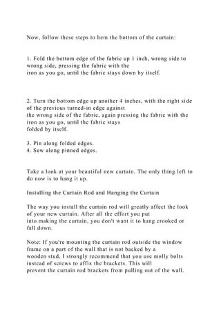 Now, follow these steps to hem the bottom of the curtain:
1. Fold the bottom edge of the fabric up 1 inch, wrong side to
wrong side, pressing the fabric with the
iron as you go, until the fabric stays down by itself.
2. Turn the bottom edge up another 4 inches, with the right side
of the previous turned-in edge against
the wrong side of the fabric, again pressing the fabric with the
iron as you go, until the fabric stays
folded by itself.
3. Pin along folded edges.
4. Sew along pinned edges.
Take a look at your beautiful new curtain. The only thing left to
do now is to hang it up.
Installing the Curtain Rod and Hanging the Curtain
The way you install the curtain rod will greatly affect the look
of your new curtain. After all the effort you put
into making the curtain, you don't want it to hang crooked or
fall down.
Note: If you're mounting the curtain rod outside the window
frame on a part of the wall that is not backed by a
wooden stud, I strongly recommend that you use molly bolts
instead of screws to affix the brackets. This will
prevent the curtain rod brackets from pulling out of the wall.
 